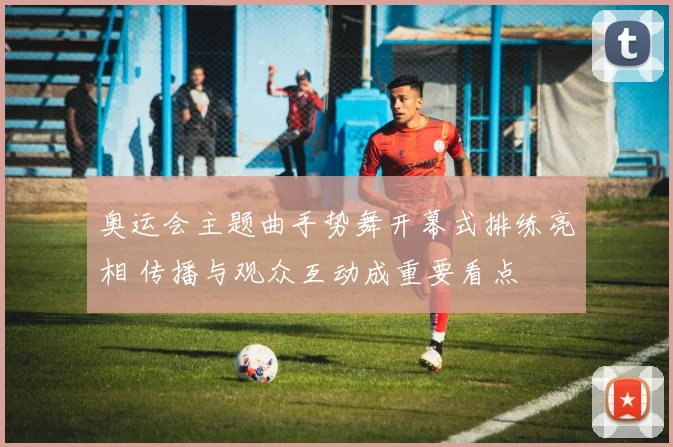 奥运会主题曲手势舞开幕式排练亮相 传播与观众互动成重要看点