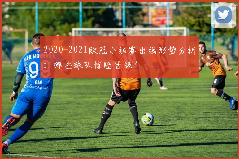 2020-2021欧冠小组赛出线形势分析：哪些球队惊险晋级？