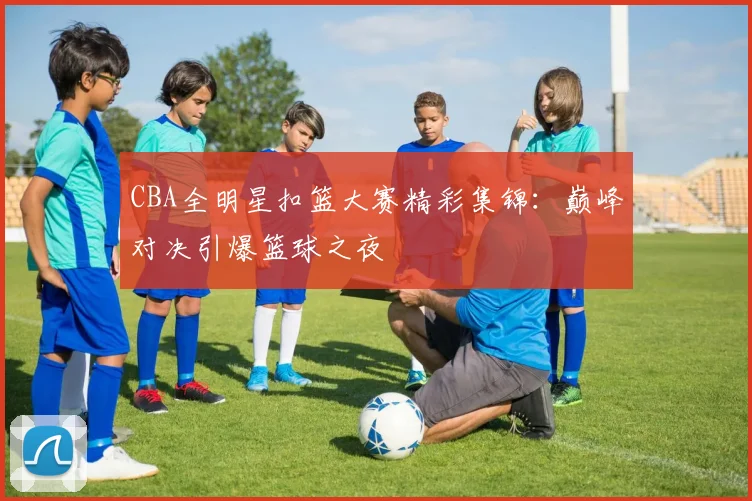 CBA全明星扣篮大赛精彩集锦：巅峰对决引爆篮球之夜