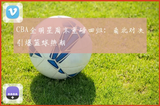 CBA全明星周末重磅回归：南北对决引爆篮球热潮