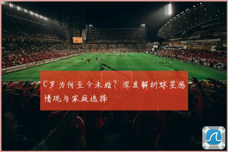 C罗为何至今未婚？深度解析球星感情观与家庭选择