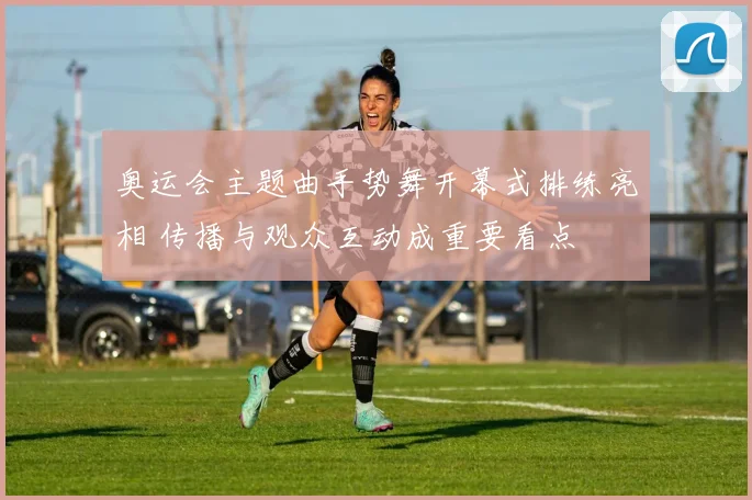 奥运会主题曲手势舞开幕式排练亮相 传播与观众互动成重要看点