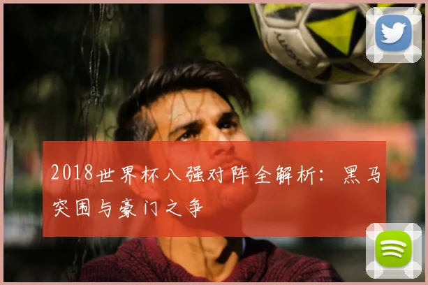 2018世界杯八强对阵全解析：黑马突围与豪门之争