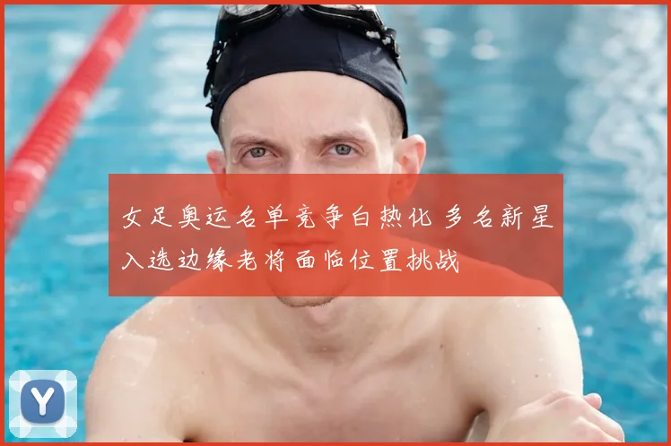 女足奥运名单竞争白热化 多名新星入选边缘老将面临位置挑战