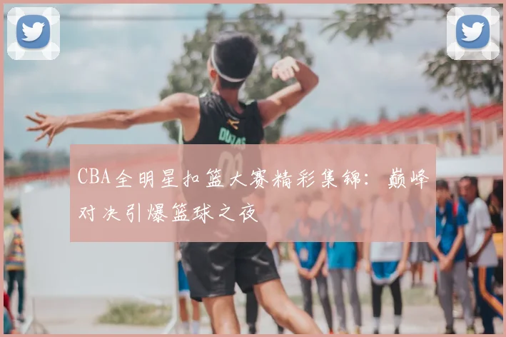 CBA全明星扣篮大赛精彩集锦:巅峰对决引爆篮球之夜