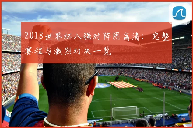 2018世界杯八强对阵图高清：完整赛程与激烈对决一览